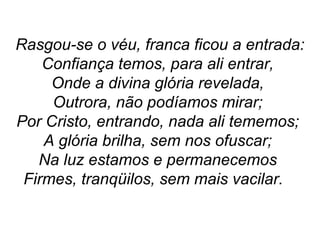 Rasgou-se o véu, franca ficou a entrada:
Confiança temos, para ali entrar,
Onde a divina glória revelada,
Outrora, não podíamos mirar;
Por Cristo, entrando, nada ali tememos;
A glória brilha, sem nos ofuscar;
Na luz estamos e permanecemos
Firmes, tranqüilos, sem mais vacilar.
 