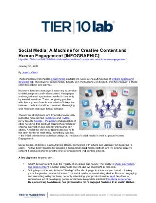  
	
  
Social Media: A Machine for Creative Content and
Human Engagement [INFOGRAPHIC]
http://tier10lab.com/2012/01/30/social-media-machine-for-creative-content-human-engagement/	
  
January 30, 2012
By Joseph Olesh
The technology that enables social media platforms to run is at the cutting edge of website design and
development. The power of social media, though, is in the humanity of its users and the creativity of those
users to connect and interact.
Not more than ten years ago, it was very expensive
to distribute photo and video content. Newspaper
and magazine ad space was dwarfed in cost only
by television airtime. The other glaring problem
with these types of media was a lack of interaction
between the brand and the consumer. Messaging
was more a monologue than a dialogue.
The advent of MySpace and Friendster eventually
led to the more refined Facebook and Twitter.
2012 brought Google+, Instagram and a number of
other networks that are built around the premise of
sharing information and digitally interacting with
others. Amidst the droves of businesses racing to
this new frontier of marketing, something was lost
-- the initial premise that acted as catalyst to the idea of social media in the first place: Human
Engagement.
Social Media, at its best, is about telling stories, connecting with others and ultimately empowering its
users. The two best variables for gauging a successful social media platform are the original creative
content it produces/shares and the level of engagement that content creates.
A few vignettes to consider:
• SOPA brought attention to the fragility of an online community. The ability to share information
and create content is not an inalienable one; it's one we must fight to preserve.
• Going beyond the simple feat of "having" a Facebook page to advertise your brand ultimately
yields the greatest amount of value from social media as a marketing device. Focus on engaging
and interacting with your base, not only advertising your product/service. Audi has done a
tremendous job of developing games and interactive portals into their Facebook experience.
This, according to AdWeek, has given Audi a more engaged fan base than Justin Bieber.
 
