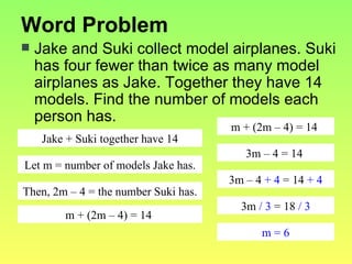 Word Problem Jake and Suki collect model airplanes. Suki has four fewer than twice as many model airplanes as Jake. Together they have 14 models. Find the number of models each person has. Jake + Suki together have 14 Let m = number of models Jake has. Then, 2m – 4 = the number Suki has. m + (2m – 4) = 14  m + (2m – 4) = 14  3m – 4 = 14  3m – 4  + 4  = 14  + 4 3m  / 3  = 18  / 3 m = 6 