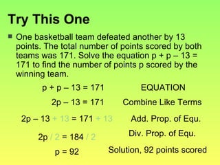 Try This One One basketball team defeated another by 13 points. The total number of points scored by both teams was 171. Solve the equation p + p – 13 = 171 to find the number of points p scored by the winning team. p + p – 13 = 171 2p – 13 = 171 EQUATION Combine Like Terms 2p – 13  + 13  = 171  + 13 Add. Prop. of Equ. p = 92 Div. Prop. of Equ. 2p  / 2  = 184  / 2 Solution, 92 points scored 