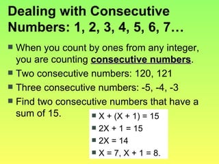 Dealing with Consecutive Numbers: 1, 2, 3, 4, 5, 6, 7… When you count by ones from any integer, you are counting  consecutive numbers . Two consecutive numbers: 120, 121 Three consecutive numbers: -5, -4, -3 Find two consecutive numbers that have a sum of 15. X + (X + 1) = 15 2X + 1 = 15 2X = 14 X = 7, X + 1 = 8. 