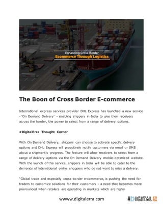 wwww.digitalerra.com
The Boon of Cross Border E-commerce
International express services provider DHL Express has launched a new service
- ‘On Demand Delivery’ - enabling shippers in India to give their receivers
across the border, the power to select from a range of delivery options.
#DigitalErra Thought Corner
With On Demand Delivery, shippers can choose to activate specific delivery
options and DHL Express will proactively notify customers via email or SMS
about a shipment’s progress. The feature will allow receivers to select from a
range of delivery options via the On Demand Delivery mobile-optimized website.
With the launch of this service, shippers in India will be able to cater to the
demands of international online shoppers who do not want to miss a delivery.
“Global trade and especially cross-border e-commerce, is pushing the need for
traders to customize solutions for their customers – a need that becomes more
pronounced when retailers are operating in markets which are highly
 