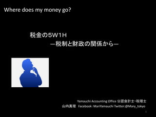 Where does my money go?
税金の５Ｗ１Ｈ
―税制と財政の関係から―
Yamauchi Accounting Office 公認会計士・税理士
山内真理 Facebook：MariYamauchi Twitter:@Mary_tokyo
1
 