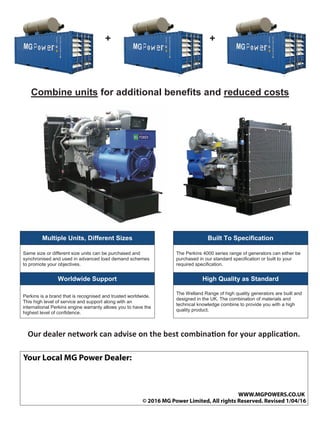 + +
Combine units for additional benefits and reduced costs
Multiple Units, Different Sizes Built To Specification
Same size or different size units can be purchased and
synchronised and used in advanced load demand schemes
to promote your objectives.
The Perkins 4000 series range of generators can either be
purchased in our standard specification or built to your
required specification.
Worldwide Support High Quality as Standard
Perkins is a brand that is recognised and trusted worldwide.
This high level of service and support along with an
international Perkins engine warranty allows you to have the
highest level of confidence.
The Welland Range of high quality generators are built and
designed in the UK. The combination of materials and
technical knowledge combine to provide you with a high
quality product.
Our dealer network can advise on the best combination for your application.
Your Local MG Power Dealer:
© 2016 MG Power Limited, All rights Reserved. Revised 1/04/16
WWW.MGPOWERS.CO.UK
 
