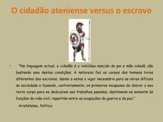 O cidadão ateniense versus o escravo
            
•     "Na linguagem actual, o cidadão é o indivíduo nascido de pai e mãe cidadã, não
bastando uma destas condições. A natureza fez os corpos dos homens livres
diferentes dos escravos, dando a estes o vigor necessário para as obras difíceis
da sociedade e fazendo, contrariamente, os primeiros incapazes de dobrar o seu
recto corpo para se dedicarem aos trabalhos pesados, destinando-os somente às
funções da vida civil, repartida entre as ocupações da guerra e da paz."
Aristóteles, Política        
                                                      
 