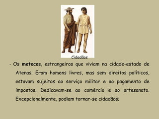 - Os metecos, estrangeiros que viviam na cidade-estado de
Atenas. Eram homens livres, mas sem direitos políticos,
estavam sujeitos ao serviço militar e ao pagamento de
impostos. Dedicavam-se ao comércio e ao artesanato.
Excepcionalmente, podiam tornar-se cidadãos;
Cidadãos
 