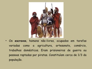 • Os escravos, homens não-livres, ocupados em tarefas
variadas como a agricultura, artesanato, comércio,
trabalhos domésticos. Eram prisioneiros de guerra ou
pessoas raptadas por piratas. Constituíam cerca de 1/3 da
população.
 