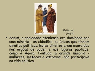 • Assim, a sociedade ateniense era dominada por
uma minoria - os cidadãos, os únicos que tinham
direitos políticos. Estes direitos eram exercidos
nos órgãos de poder e nos lugares públicos,
como a Ágora. Contudo, a grande maioria -
mulheres, metecos e escravos ­não participava
na vida política.
Mulheres
gregas
 
