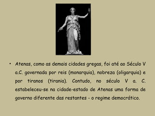 • Atenas, como as demais cidades gregas, foi até ao Século V
a.C. governada por reis (monarquia), nobreza (oligarquia) e
por tiranos (tirania). Contudo, no século V a. C.
estabeleceu-se na cidade-estado de Atenas uma forma de
governo diferente das restantes - o regime democrático.
 