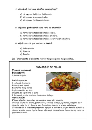 4. ¿Según el texto que significa desenvoltura?
a) Al exponer hablaban tímidamente.
b) Al exponer eran organizados.
c) Al exponer hablaban sin temor.
5. ¿Quiénes participaron en la Feria de Inventos?
a) Participaron todos los niños de inicial.
b) Participaron todos los niños de primaria.
c) Participaron todos los niños de la institución educativa.
6. ¿Qué crees tú que busca este texto?
a) Informarnos
b) Divertir
c) Enseñar
Lee atentamente el siguiente texto y luego responde las preguntas.
ESCABECHE DE POLLO
(Para 6 personas)
INGREDIENTE
6 presas de pollo
1 cebollas grandes.
3 cucharas de vinagre.
1 taza de vino blanco
1 cucharita de ají molido
2 ajíes amarillos en tiras
Orégano, sal y pimienta al gusto
¾ de taza de aceite, aceituna, huevo duro, lechuga.
PREPARACIÓN
1º Lavar el pollo y sancochar las presas en agua, sal y pimienta.
2º Luego en una olla aparte, poner aceite, cebollas en rajas, ají molido, orégano, sal y
pimienta, dejar hervir durante unos 5 minutos e incorporar el vino y el vinagre.
3º Una vez que la salsa esté preparada, agregue el pollo frito. Déjelo reposar durante 5
minutos y vaciar en una fuente. Servir adornando con aceitunas, huevos duros, camote o
papas sancochadas.
 