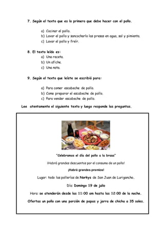 7. Según el texto que es lo primero que debe hacer con el pollo.
a) Cocinar el pollo.
b) Lavar el pollo y sancocharlo las presas en agua, sal y pimienta.
c) Lavar el pollo y freír.
8. El texto leído es:
a) Una receta.
b) Un afiche.
c) Una nota.
9. Según el texto que leíste se escribió para:
a) Para comer escabeche de pollo.
b) Como preparar el escabeche de pollo.
c) Para vender escabeche de pollo.
Lee atentamente el siguiente texto y luego responde las preguntas.
“Celebramos el día del pollo a la brasa”
¡Habrá grandes descuentos por el consumo de un pollo!
¡Habrá grandes premios!
Lugar: todo las pollerías de Norkys de San Juan de Lurigancho.
Día: Domingo 19 de julio
Hora: se atenderán desde las 11:00 am hasta las 12:00 de la noche.
Ofertas un pollo con una porción de papas y jarra de chicha a 35 soles.
 