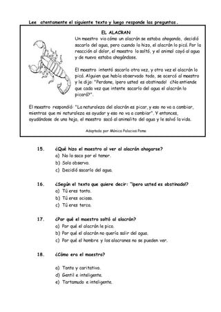 Lee atentamente el siguiente texto y luego responde las preguntas.
EL ALACRAN
Un maestro vio cómo un alacrán se estaba ahogando, decidió
sacarlo del agua, pero cuando lo hizo, el alacrán lo picó. Por la
reacción al dolor, el maestro lo soltó, y el animal cayó al agua
y de nuevo estaba ahogándose.
El maestro intentó sacarlo otra vez, y otra vez el alacrán lo
picó. Alguien que había observado todo, se acercó al maestro
y le dijo: "Perdone, ¡pero usted es obstinado! ¿No entiende
que cada vez que intente sacarlo del agua el alacrán lo
picará?".
El maestro respondió: "La naturaleza del alacrán es picar, y eso no va a cambiar,
mientras que mi naturaleza es ayudar y eso no va a cambiar". Y entonces,
ayudándose de una hoja, el maestro sacó al animalito del agua y le salvó la vida.
Adaptada por Mónica Palacios Poma
15. ¿Qué hizo el maestro al ver al alacrán ahogarse?
a) No lo saco por el temor.
b) Solo observo.
c) Decidió sacarlo del agua.
16. ¿Según el texto que quiere decir: “¡pero usted es obstinado!?
a) Tú eres tonto.
b) Tú eres ocioso.
c) Tú eres terco.
17. ¿Por qué el maestro soltó al alacrán?
a) Por qué el alacrán le pico.
b) Por qué el alacrán no quería salir del agua.
c) Por qué el hombre y los alacranes no se pueden ver.
18. ¿Cómo era el maestro?
a) Tonto y caritativo.
d) Gentil e inteligente.
e) Tartamudo e inteligente.
 