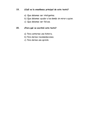 19. ¿Cuál es la enseñanza principal de este texto?
a) Que debemos ser inteligentes.
b) Que debemos ayudar a los demás sin mirar a quien.
c) Que debemos ser felices.
20. ¿Para qué se escribió este texto?
a) Para contarnos una historia.
b) Para darnos recomendaciones.
c) Para darnos una opinión.
 