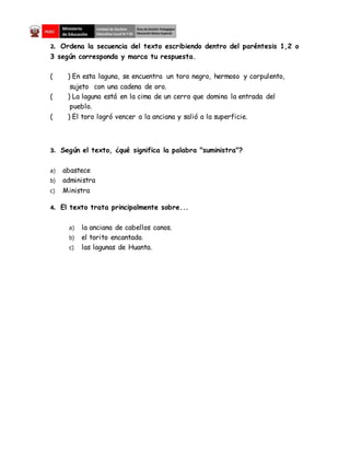 2. Ordena la secuencia del texto escribiendo dentro del paréntesis 1,2 o
3 según corresponda y marca tu respuesta.
( ) En esta laguna, se encuentra un toro negro, hermoso y corpulento,
sujeto con una cadena de oro.
( ) La laguna está en la cima de un cerro que domina la entrada del
pueblo.
( ) El toro logró vencer a la anciana y salió a la superficie.
3. Según el texto, ¿qué significa la palabra "suministra"?
a) abastece
b) administra
c) Ministra
4. El texto trata principalmente sobre...
a) la anciana de cabellos canos.
b) el torito encantado.
c) las lagunas de Huanta.
 