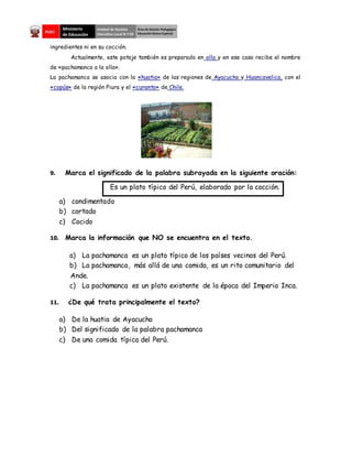 ingredientes ni en su cocción.
Actualmente, este potaje también es preparado en olla y en ese caso recibe el nombre
de «pachamanca a la olla».
La pachamanca se asocia con la «huatia» de las regiones de Ayacucho y Huancavelica, con el
«copús» de la región Piura y el «curanto» de Chile.
9. Marca el significado de la palabra subrayada en la siguiente oración:
Es un plato típico del Perú, elaborado por la cocción.
a) condimentado
b) cortado
c) Cocido
10. Marca la información que NO se encuentra en el texto.
a) La pachamanca es un plato típico de los países vecinos del Perú.
b) La pachamanca, más allá de una comida, es un rito comunitario del
Ande.
c) La pachamanca es un plato existente de la época del Imperio Inca.
11. ¿De qué trata principalmente el texto?
a) De la huatia de Ayacucho
b) Del significado de la palabra pachamanca
c) De una comida típica del Perú.
 