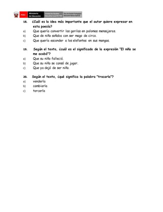 18. ¿Cuál es la idea más importante que el autor quiere expresar en
esta poesía?
a) Que quería convertir los gorilas en palomas mensajeras.
b) Que de niño soñaba con ser mago de circo.
c) Que quería esconder a los elefantes en sus mangas.
19. Según el texto, ¿cuál es el significado de la expresión ”El niño se
me acabó"?
a) Que su niño falleció.
b) Que su niño se cansó de jugar.
c) Que ya dejó de ser niño.
20. Según el texto, ¿qué significa la palabra "trocarla"?
a) venderla
b) cambiarla
c) torcerla
 
