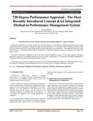 International Journal of Scientific Research and Engineering Development-– Volume 5 Issue 1, Jan-Feb 2022
Available at www.ijsred.com
ISSN : 2581-7175 ©IJSRED:All Rights are Reserved Page 172
720-Degree Performance Appraisal - The Most
Recently Introduced Concept &An Integrated
Method in Performance Management System
Sukanta Mishra
(Department of Business Administration, North Orissa University, Baripada, Odisha (India)
Email: sukantamishra.phd.nou@gmail.com)
Abstract:
“Evaluate what you want - because what gets measured gets produced” ~ James A. Belasco
Performance Appraisal is a concept, started in the early 20th Century. It is the process of obtaining, analyzing and recording
information about an employee to evaluate and improve their performance. It is evaluated in terms of Quality, Quantity, Time
and Cost and also analyses the value that the employee adds to the goals of the organization. This appraisal system has started
from 90-degree to 720-degree till date. Before introduction of 720-degree appraisal system, the companies were using 360-
degree system.
720-degree Performance Appraisal is one of the most recently introduced concepts. As the name suggests, 720-degree
performance appraisal is an Integrated Method, where the employee’s performance is evaluated from 360-degree (Management,
Colleagues, Self and Customers) and timely feedback is given.
In this paper, we are going to evaluate the awareness of the 720-Degree Performance Appraisal in the Organizations, analyze
the feedback of Employees and the Management about the feasibility of the 720-degree Performance Appraisal.
Keywords - Performance Management, Performance Appraisal, 720-Degree Performance Appraisal.
I. INTRODUCTION
“Continuous Improvement Requires Constant
Measurement” -It is rightly said that, “Encouraged people
achieve the best; dominated people achieve second best;
neglected people achieve the least.”
Several methods are used for evaluating this performance in
different organizations and 720-degree feedback performance
appraisal is one of them which is considered an “all- round”
appraisal. It is the evaluation of the performance of an
employee from all the aspects and the success of an
organization depends on the performance of the employees. It
is essential for improving the overall performance of
employees.
It is introduced when employees’ performance is measured,
analyzed and targets are set after the first appraisal, then it is
repeated again after a period of time to get a proper feedback
and ensures that employees of the organizations have achieved
the target.
II. THE EVOLUTION OF 720 DEGREE
PERFORMANCE APPRAISAL
The evolution of 720 degree performances started from 90-
degree appraisal involves manager evaluating the employee
which offers little opportunity for appraisal discussion. 180-
degree appraisal includes self-appraisal followed by superior
and subordinate assessment.Later in 270-degree, peer group is
added and the average bias factor is calculated and multiplied
to the ratings allotted. 360 degree known as “multi rater‟
designed to include additional input from customers, suppliers
or vendors and other interested stakeholders.720 involves
ongoing „feed forward‟ on the employee’s performance.
RESEARCH ARTICLE OPEN ACCESS
 