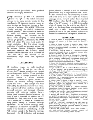 electromechanical performance, x-ray generator
operation, and imaging performance.
Quality assurance of the CT simulation
software: The QA of the virtual simulation
software is in many aspects similar to QA
procedures for 3D treatment planning systems as
many functions and features are common to these
two types of software. The AAPM TG53 report
“Quality assurance for clinical radiotherapy
treatment planning27
” has addressed in detail the
QA needs for clinical radiation oncology
treatment planning. This document can be
applied when designing a virtual simulation
software QA program. Additionally, the AAPM
TG66 will address QA issues more specific to
virtual simulation. The QA should include
verification of spatial and geometric accuracy of
the software (contour delineation, isocenter
localization, treatment port definition, virtual
treatment machine operation, etc.), evaluation of
DRRs and DCRs, and accuracy of the
multimodality image fusion and registration
process. .
V. CONCLUSIONS
CT simulation process has made significant
improvements over the past ten years due to
advances in CT scanner technology and constant
increase in computer abilities. Virtual simulation
has gone from a concept practiced at few
academic centers to several available
sophisticated commercial system located in
hundreds of radiation oncology departments
around the world. The concept has been
embraced by the radiation community as a whole.
This acceptance of virtual simulation comes from
improved outcomes and increased efficiency
associated with conformal radiation therapy.
Imaged based treatment planning is necessary to
properly treat a multitude of cancers and CT
simulation is a key component in this process.
Due to demand for CT images, CT scanners are
being placed directly in radiation oncology
departments. In our radiation oncology center,
two dedicated CT simulators are used and a large
number of our patients are scanned using MR and
PET scanners located in the diagnostic radiology
department. As CT technology and computer
power continue to improve so will the simulation
process and it may no longer be based on CT alone.
CT/PET combined units are commercially available
and could prove to be very useful for radiation
oncology needs. Several authors have described
MR Simulators where the MR scanner has taken the
place of the CT scanner. It is difficult to predict
what will happen over the next ten years, but it is
safe to say that image-based treatment planning has
much more to offer. Image- based treatment
planning is one of the great research avenues with
tremendous opportunities for improved patient care.
REFERENCES
1. Goitein M, Abrams M. Multi-dimensional treatment planning: I.
Delineation of anatomy. Int J Radiat Oncol Biol Phys,9:777-
787,1983.
2. Goitein M, Abrams M, Rowell D, Pollari H, Wiles J. Multi-
dimensional treatment planning: II. Beam's eye-view, back
projection, and projection through CT sections. Int J Radiat Oncol
Biol Phys,9:789-797,1983.
3. Sherouse GW, Novins K, Chaney EL. Computation of digitally
reconstructed radiographs for use in radiotherapy treatment design.
Int J Radiat Oncol Biol Phys,18:651-658,1990.
4. Sherouse G, Mosher KL, Novins K, Rosenman EL, Chaney EL.
Virtual Simulation: Concept and Implementation.". In: Bruinvis IAD,
van der Giessen PH, van Kleffens HJ, Wittkamper FW, editors. Ninth
International Conference on the Use of Computers in Radiation
Therapy: North-Holland Publishing Co.); 1987. p. 433-436.
5. Sherouse GW, Bourland JD, Reynolds K. Virtual simulation in the
clinical setting: some practical considerations. Int J Radiat Oncol Biol
Phys,19:1059-1065,1990.
6. Nagata Y, Nishidai T, Abe M, Takahashi M, Okajima K, Yamaoka
N, et al. CT simulator: a new 3-D planning and simulating system for
radiotherapy: Part 2. Clinical application [see comments]. Int J Radiat
Oncol Biol Phys,18:505-513,1990.
7. Nishidai T, Nagata Y, Takahashi M, Abe M, Yamaoka N, Ishihara
H, et al. CT simulator: a new 3-D planning and simulating system for
radiotherapy: Part 1. Description of system [see comments]. Int J
Radiat Oncol Biol Phys,18:499-504,1990.
8. Perez CA, Purdy JA, Harms W, Gerber R, Matthews J, Grigsby
PW, et al. Design of a fully integrated three-dimensional computed
tomography simulator and preliminary clinical evaluation. Int J
Radiat Oncol Biol Phys,30:887-897,1994.
9. Curry TS, Dowdey JE, Murry RC. Computed Tomography.
Chriestensen's Physics of Diagnostic Radiology. 4th ed. Malvern,
Pennsylvania: Lea & Febiger; 1990. p. 289-322.
10. Kalender WA, Polacin A. Physical performance characteristics of
spiral CT scanning. Med Phys,18:910-915,1991.
11. Kalender WA, Polacin A, Suss C. A comparison of conventional
and spiral CT: an experimental study on the detection of spherical
lesions [published erratum appears in J Comput Assist Tomogr 1994
Jul-Aug;18(4):671]. journal of computer assisted
tomography,18:167-176,1994.
12. Van Dyk J, Taylor, J.S. CT-Simulators. In: Van Dyk J, editor. The
Modern Technology for Radiation Oncology: A Compendium for
Medical Physicist and Radiation Oncologists. Madison, WI: Medical
Physics Publishing; 1999. p. 131-168.
13. Kalender WA, Seissler W, Klotz E, Vock P. Spiral volumetric CT
with single-breath-hold technique, continuous transport, and
continuous scanner rotation. Radiology,176:181-183,1990.
 