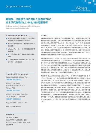 1
[ APPLICATION NOTE ]
``Υ`
Oasis? PRiME HLB ?Elution ץ`
uƷ 186008052
ACQUITY? 96 
ץ륳쥯ץ`ȡ
700 ?L
uƷ 186005837
ACQUITY UPLC? BEH C18 ࡢ
130 ?1.7 ?m2.1  50 mm
uƷ 186002350
ACQUITY UPLC I-Class ƥ
Xevo? TQ-S |Ӌ
``
THC Ӵx
Oasis PRiME HLB ȫѪ
ACQUITY UPLC I-ClassXevo TQ-S
ҽжѧ
ץꥱ`Υå
 SPE\ȱ^ơ٤
פʥץǰI`ե`
 줿һλ؅ʤǡСޤΥޥȥ

 ?Elutionե`ޥåȤˤǬ̤
ܽⲻҪ
 ȫƤηNvֱԤߤܡ
_
 ֬|99%ϳȥ뤳Ȥˤ롢
ꥯ`ܳҺ
Ϥ
ϊؘSĿĤˎڤʹäƤaǤꡢ׹Ǥ϶यݤҽ
ĿĤǤκϷMߡ˰餤ؘSĿĤˤĤƤϷ줬
ޤΤ褦״r¤Ǧ-9-ƥȥҥɥʥӥΩ`루THC
ͤδx11-ҥɥ--9- THCTHC-OHͤ11-Υ-9-
ܥ--9-THCTHC-COOHζؤҪ󤬸ߤޤäƤޤ
ˡѧҽѧQ㤫顢यоˤơȫѪФTHC
ӴxζؤvĤߤޤäƤޤȫѪ}j|ˤꡢһ
٬FԤΤYäˤ϶यι򤬱ҪǤ
ҽжѧˤơХʥꥷǤLC-MS/MSˤ륵
ץǰIҪʿ]Ǥ``ϡSPE\ȱ^
यΥåȤ֤ҎǰI\Oasis PRiME HLB_kޤ
ǥ˥󥰤ƽ⻯Ҫʤ᏾SPEuƷȱ^Ѹ
ʥ`ե`gFޤޤؤ˥֬|Τ褦ʷɷ֤
ȥ뤳ȤܤǤ뤿ᡢꥯ`ʳ郎ä졢
LMS󥽩`ΛAȾֹڴޤ
ǤϡOasis PRiME HLB ?Elutionץ`ȤäȫѪФΦ-9-
ȥҥɥʥӥΩ`루THCӴxǤ11-ҥɥ--9-
THCTHC-OH11-Υ-9-ܥ--9-THCTHC-COOH1

UPLC?-MS/MSƥˤƷY椷ޤSPE̤פǷ
˄ʵĤǤͬrˡLCmϤýǤxܤǡץ
Ǭ̤ܽⲻҪǤ뤿ᡢֱע뤬ܤǤUPLCˤѸ
٤Ƿǳһ؞ԤꡢȫN3ڤܳޤȫNǃ
줿؅ʤä졢ޥȥåСޤ֤ޤYϡ
ߤ٬FԤʾƷ|ԇYνYϡڴ10%ڤǤꡢ%RSD
ƽ2-4 %ǤˤUPLC-MS/MSƥʹäޤ
HPLC-MS/MS``ΤTHCӴxHPLC_k

ѧҽѧܤ򤱤ȫѪTHC
ӴxLC-MS/MS
Xin Zhang, Jonathan P. Danaceau, and Erin E. Chambers
Waters Corporation, Milford, MA, USA
 