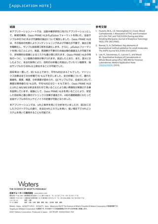 [ APPLICATION NOTE ]
YՓ
ץꥱ`Ω`ȤǤϡҽжѧо򤱤ץꥱ`Ȥ
ơҎ\Oasis PRiME HLB?Elutionե`ޥåȤäȫѪ
ץФTHCӴxγˤĤƈ椷ޤOasis PRiME HLB
ϡζԤ|ˤꥳǥ˥󥰤ƽ⻯Ҫǡ
ԻץǰI̤Ѹٻޤˡ?Elutionե`ޥ
Ȥä뤳ȤˤꡢǬ̡ܽ⤬ҪΤֱע뤬ܤǤ
ꡢخĤŤˤꥹСޤ֤ޤOasis PRiME HLB
ԤһĤˡ֬|α֤ޤǰȤꡢޤ4ʾ
褦ˡΒäˤꡢĿĤηNȹܳƤ֬|򡢳
ץ뤫99%ϳȥ뤳ȤܤǤ
؅ʤһ؞ơ85 %ϤǤꡢƽ%RSD4-7 %Ǥޥȥ
ȫƤηN15 %¤ʾޤȫNˤĤơ줿
ֱԡȡȡжȤJ졢QCץǤϡȫɷ֤ˤơ
Ȥڴ10 %ڡƽ%RSD2  4 %ǤꡢOasis PRiME HLB
UPLC-MS/MSϤ碌ä뤳Ȥˤߤ٬FԤgF
^ƤޤYՓȤơOasis PRiME HLBä뤳Ȥˤꡢ
؅ʤСޤΥޥȥå_ɤ졢4Νȹˤ錄ä
ȫѪץФΥʥӥΥɤζܤȤʤޤ
ץꥱ`ǤϡUPLCäƷФޤ2Bʾ
ޥȥͨꡢHPLCäͤR¤HPLC
ƥä\ä뤳ȤܤǤ
ο
1.	 Huestis, M.A., J.E. Henningfield, E.J. Cone: Blood
Cannabinoids. I. Absorption of THC and Formation
of 11-OH-THC and THCCOOH During and After
Smoking Marijuana. Journal of Analytical Toxicology
16(5), 276C282 (1992).
2.	 Bansal, S., A. DeStefano: Key elements of
bioanalytical method validation for small molecules.
The AAPS Journal 9(1), E109-E114 (2007).
3.	 Lee, R., Saussereau, E., Lacroix C., and Wood
M.: Quantitative Analysis of Cannabinoids in
Whole Blood using UPLC-MS/MS for Forensic
Laboratories. Waters Application Note
720004700EN, (2013).
WatersOasisACQUITY UPLCACQUITYXevoMassLynx  The Science of Whats Possible  Waters Corporation εh̘ˤǤ
TargetLynx Waters Corporation ̘ˤǤ٤Ƥεh̘ˤϤ줾ߤˎޤ
?2017 Waters Corporation. Produced in Japan.?2017  6 720005769JA PDF
ձ``ʽ www.waters.com
| 140-0001 |ƷƷ1-3-12 5 Сإӥ?TEL 03-3471-7191 FAX 03-3471-7118
֧ 532-0011 еЍu5-14-10 ´ȥ西ӥ11F TEL 06-6304-8888 FAX 06-6300-1734
`` |?
`ӥ |???u??ɽ??ԍu????
 