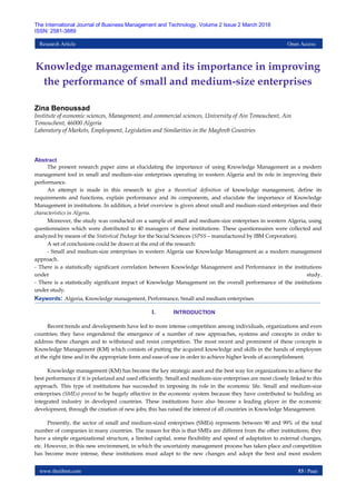 www.theijbmt.com 53 | Page
The International Journal of Business Management and Technology, Volume 2 Issue 2 March 2018
ISSN: 2581-3889
Research Article Open Access
Knowledge management and its importance in improving
the performance of small and medium-size enterprises
Zina Benoussad
Institute of economic sciences, Management, and commercial sciences, University of Ain Temouchent, Ain
Temouchent, 46000 Algeria
Laboratory of Markets, Employment, Legislation and Similarities in the Maghreb Countries
Abstract
The present research paper aims at elucidating the importance of using Knowledge Management as a modern
management tool in small and medium-size enterprises operating in western Algeria and its role in improving their
performance.
An attempt is made in this research to give a theoretical definition of knowledge management, define its
requirements and functions, explain performance and its components, and elucidate the importance of Knowledge
Management in institutions. In addition, a brief overview is given about small and medium-sized enterprises and their
characteristics in Algeria.
Moreover, the study was conducted on a sample of small and medium-size enterprises in western Algeria, using
questionnaires which were distributed to 40 managers of these institutions. These questionnaires were collected and
analyzed by means of the Statistical Package for the Social Sciences (SPSS – manufactured by IBM Corporation).
A set of conclusions could be drawn at the end of the research:
- Small and medium-size enterprises in western Algeria use Knowledge Management as a modern management
approach.
- There is a statistically significant correlation between Knowledge Management and Performance in the institutions
under study.
- There is a statistically significant impact of Knowledge Management on the overall performance of the institutions
under study.
Keywords: Algeria, Knowledge management, Performance, Small and medium enterprises
I. INTRODUCTION
Recent trends and developments have led to more intense competition among individuals, organizations and even
countries; they have engendered the emergence of a number of new approaches, systems and concepts in order to
address these changes and to withstand and resist competition. The most recent and prominent of these concepts is
Knowledge Management (KM) which consists of putting the acquired knowledge and skills in the hands of employees
at the right time and in the appropriate form and ease-of-use in order to achieve higher levels of accomplishment.
Knowledge management (KM) has become the key strategic asset and the best way for organizations to achieve the
best performance if it is polarized and used efficiently. Small and medium-size enterprises are most closely linked to this
approach. This type of institutions has succeeded in imposing its role in the economic life. Small and medium-size
enterprises (SMEs) proved to be hugely effective in the economic system because they have contributed to building an
integrated industry in developed countries. These institutions have also become a leading player in the economic
development, through the creation of new jobs; this has raised the interest of all countries in Knowledge Management.
Presently, the sector of small and medium-sized enterprises (SMEs) represents between 90 and 99% of the total
number of companies in many countries. The reason for this is that SMEs are different from the other institutions; they
have a simple organizational structure, a limited capital, some flexibility and speed of adaptation to external changes,
etc. However, in this new environment, in which the uncertainty management process has taken place and competition
has become more intense, these institutions must adapt to the new changes and adopt the best and most modern
 