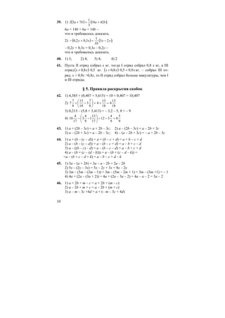 10
39. 1) ( ) ( );4218
3
1
732 baba +=+
6a + 14b = 6a + 14b –
что и требовалось доказать.
2) ( ) ( );23
10
1
3,02,0 yxxy −=+−
– 0,2y + 0,3x = 0,3x – 0,2y –
что и требовалось доказать.
40. 1) 3; 2) 4; 3) 4; 4) 2
41. Пусть II отряд собрал x кг. тогда I отряд собрал 0,8 x кг, а III
отряд ( ) 5,08,0 ⋅+ xx кг. ( ) xxx 9,05,08,0 =⋅+ кг. – собрал III от-
ряд. x > 0,9x >0,8x, то II отряд собрал больше макулатуры, чем I
и III отряды.
§ 5. Правила раскрытия скобок
42. 1) 4,385 + (0,407 + 5,615) = 10 + 0,407 = 10,407
2)
18
13
4
18
13
4
8
7
3
18
13
8
7
7 =+=⎟
⎠
⎞
⎜
⎝
⎛
−+
3) 0,213 – (5,8 + 3,413) = – 3,2 – 5, 8 = – 9
4)
9
5
8
9
4
312
17
13
1
9
4
3
17
4
10 =−=⎟
⎠
⎞
⎜
⎝
⎛
−−
43. 1) a + (2b – 3c) = a + 2b – 3c; 2) a – (2b – 3c) = a – 2b + 3c
3) a – (2b + 3c) = a – 2b – 3c; 4) – (a – 2b + 3c) = – a + 2b – 3c
44. 1) a + (b – (c – d)) = a + (b – c + d) = a + b – c + d
2) a – (b – (c – d)) = a – (b – c + d) = a – b + c – d
3) a – ((b – c) – d) = a – (b – c – d) = a – b + c + d
4) a – (b + (c – (d – k))) = a – (b + (c – d – k)) =
=a – (b + c – d + k) = a – b – c + d – k
45. 1) 3a – (a + 2b) = 3a – a – 2b = 2a – 2b
2) 5x – (2y – 3x) = 5x – 2y + 3x = 8x – 2y
3) 3m – (5m – (2m – 1)) = 3m – (5m – 2m + 1) = 3m – (3m +1) = – 1
4) 4a + (2a – (3a + 2)) = 4a + (2a – 3a – 2) = 4a – a – 2 = 3a – 2
46. 1) a + 2b + m – c = a + 2b + (m – c)
2) a – 2b + m + c = a – 2b + (m + c)
3) a – m – 3c +4d = a + (– m – 3c + 4d)
 