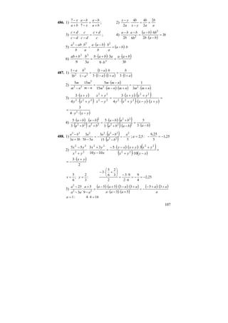 107
486. 1)
ba
ba
x
ba
ba
x
+
−
=
−
−
⋅
+
−
7
7
; 2)
a
b
a
b
yx
b
a
yx 2
2
44
2
==
−
⋅
−
3)
c
dc
dc
c
dc
dc +
=
−−
+
: ; 4)
( )
( )
b
bab
bba
b
ba
b
ba
3
2
6
6
:
2
2
2
=
−⋅
⋅−
=
−−
5)
( ) ( ) bba
a
b
b
baa
a
b
b
aba
⋅−=⋅
−⋅
=
− 222
:
6)
( ) ( )
b
baa
b
abab
a
bbab
39
3
3
:
9 2
22
+⋅
=
⋅
⋅+⋅
=
+
487. 1)
( )
( ) ( ) ( )a
b
aa
ba
a
b
b
a
+⋅
=
+⋅−⋅
⋅−
=
−
⋅
−
13113
1
13
1
2
3
2
2)
( )
( ) ( ) ( )nmmnmnmm
nmm
nm
m
nm
m
+⋅
=
+⋅−⋅
−⋅
=
−− 23
3
22
3
1
15
515
:
5
3)
( )
( )
( ) ( )
( ) ( ) ( )
=
+⋅−⋅+⋅
+⋅+⋅
=
−
+
⋅
+⋅
+⋅
yxyxyxy
yxyx
yx
yx
yxy
yx
222
22
22
22
222
4
3
4
3
( )yxy −⋅⋅
= 2
4
3
4)
( )
( )
( ) ( ) ( )
( ) ( ) ( )bababa
baba
ba
ba
ba
ba
−⋅
=
−⋅+⋅
+⋅−⋅
=
+
−
+⋅
−⋅
3
5
3
5
:
3
5
222
22
22
2
22
488. 1)
( )
( ) 515
3
55
3
33
2
22
222222
a
ba
baa
ab
a
ba
ba
−=
−⋅
−⋅
−=
−
⋅
+
−
; 25,1
5
25,6
:5,2 −=−=a
2)
( ) ( ) ( )
( ) ( )
=
−⋅+
+⋅+⋅−⋅−
=
−
+
⋅
+
−
xyyx
yxyxxy
xy
yx
yx
yx
10
35
1010
3355
22
2222
22
22
( )
2
3 yx +⋅
−=
25,2
4
9
62
93
2
3
2
6
5
3
:
3
2
;
6
5
−=−=
⋅
⋅−
=
⎟
⎠
⎞
⎜
⎝
⎛
+⋅−
== yx
3)
( ) ( ) ( ) ( )
( ) ( )
( ) ( )
a
aa
aaa
aaaa
a
a
aa
a +⋅+−
−=
+⋅−⋅
+⋅−⋅+⋅−
=
−
+
−
− 35
53
3355
9
5
:
3
25
22
2
1644:1 =⋅=a
 