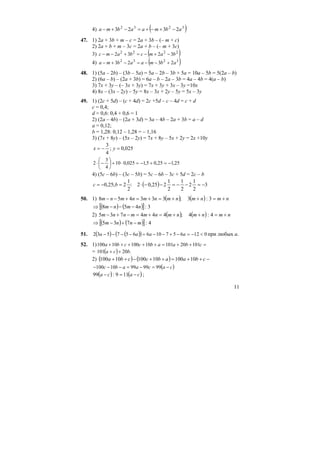 11
4) ( )3232
2323 abmaabma −+−+=−+−
47. 1) 2a + 3b + m – c = 2a + 3b – (– m + c)
2) 2a + b + m – 3c = 2a + b – (– m + 3c)
3) ( )2222
3232 bamcbamc −+−=+−−
4) ( )3232
2323 abmaabma +−−=−+−
48. 1) (5a – 2b) – (3b – 5a) = 5a – 2b – 3b + 5a = 10a – 5b = 5(2a – b)
2) (6a – b) – (2a + 3b) = 6a – b – 2a – 3b = 4a – 4b = 4(a – b)
3) 7x + 3y – (– 3x + 3y) = 7x + 3y + 3x – 3y =10x
4) 8x – (3x – 2y) – 5y = 8x – 3x + 2y – 5y = 5x – 3y
49. 1) (2c + 5d) – (c + 4d) = 2c +5d – c – 4d = c + d
c = 0,4;
d = 0,6: 0,4 + 0,6 = 1
2) (2a – 4b) – (2a + 3d) = 3a – 4b – 2a + 3b = a – d
a = 0,12;
b = 1,28: 0,12 – 1,28 = – 1,16
3) (7x + 8y) – (5x – 2y) = 7x + 8y – 5x + 2y = 2x +10y
025,0;
4
3
=−= yx
25,125,05,1025,010
4
3
2 −=+−=⋅+⎟
⎠
⎞
⎜
⎝
⎛
−⋅
4) (5c – 6b) – (3c – 5b) = 5c – 6b – 3c + 5d = 2c – b
( ) 3
2
1
2
2
1
2
1
225,02:
2
1
2;25,0 −=−−=−−⋅=−= bc
50. 1) ( ) ( ) nmnmnmnmnmnm +=++=+=+−− 3:3;333458
( ) ( )[ ] 3:458 nmnm −−−⇒
2) ( ) ( ) nmnmnmnmmnnm +=++=+=−+− 4:4;444735
( ) ( )[ ] 4:735 mnnm −+−⇒
51. ( ) ( )( ) 012657106657532 <−=−+−−=−−−− aaaa при любых a.
52. 1) =++=+++++ cbaabccba 101201011010010100
= ( ) .20101 bca ++
2) ( ) ( ) −++=++−++ cbaabсcba 101001010010100
( )cacaabc −=−=−−− 99999910100
( ) ( )caca −=− 119:99 ;
 