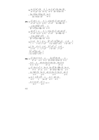 112
4)
( ) ( )
=
+⋅−
−−+
−
−
=
⎟
⎟
⎠
⎞
⎜
⎜
⎝
⎛
−
−
−
+
−
−
55
20424
:
5
2
5
4
25
24
:
5
2 2
2
2
mm
mm
m
m
mm
m
m
m
=
( ) ( ) ( )
( ) ( ) 2
5
25
552
2 −
+
=
−⋅−
+⋅−⋅−
m
m
mm
mmm
499. 1)
( )
( )( )
=
−+
+−+
⋅
+
+⋅
=⎟
⎠
⎞
⎜
⎝
⎛
+
−
−
⋅
+
+
baba
bababa
ba
baa
ba
b
ba
a
ba
aba 22
2222
2
( ) ( )
( ) ( )( ) ba
a
bababa
babaa
−
=
−+⋅+
+⋅+⋅
= 22
22
2)
( )
( )( )
=
−+
++−
⋅
+
−⋅
=⎟
⎠
⎞
⎜
⎝
⎛
−
+
+
⋅
+
−
baba
bababa
ba
bab
ba
b
ba
a
ba
bab 22
2222
2
( ) ( )
( ) ( )( ) ba
b
bababa
babab
+
=
−+⋅+
+⋅−⋅
= 22
22
3)
( ) ( )
( ) ( ) =
+⋅−⋅
−⋅−−
=
+
−
⋅⎟
⎠
⎞
⎜
⎝
⎛
−
−
+
22
222
22
22
dcdcc
cdcdc
dc
cd
dc
c
c
dc
( ) cdcc
dc 1
=
−⋅
−
4)
( )
=
+
+
⋅
+⋅
−+
=
+
+
⋅⎟
⎠
⎞
⎜
⎝
⎛ −
+
+ 22
222
22
22
dc
dc
dcc
cdc
dc
dc
c
cd
dc
c
( ) ( )
( ) ( ) cdcdcc
dcdc 1
22
22
=
+⋅+⋅
+⋅+
500. 1)
( ) ( )
( ) ( ) ( )
=
+
−
+⋅−⋅+
+⋅+
=
+
−
+
+
⋅
−
++
2122
21
21
2
4
12 2
2
2
b
a
abb
ba
b
a
a
b
b
aa
4
24
4
222
22
1
22
−
++
=
−
+−+++
=
+
−
−
+
=
b
ba
b
abaabab
b
a
b
a
2)
( ) ( )( )
( ) ( )( )
=
+
−
−
−+⋅−
+−⋅−
=
+
−
−
−
−
−
+−
1
2
112
221
1
2
4
1
:
2
12 2
2
22
a
ba
aab
bba
a
ba
b
a
b
aa
=
1
2
1
222
1
2
1
)2)(1(
+
−
=
+
+−−+−
=
+
−
−
+
+−
a
ab
a
baabab
a
ba
a
ba
3) ( )
( )
=
+
−
−
+
−
=
+
⋅
−⋅
−
+
−
1
)1(
1
1
1
1
1
1
2
2
m
mm
m
m
m
n
n
mm
m
m
1
1
1
1
1 22
−=
+
−
=
+
+−−
= m
m
m
m
mmm
 