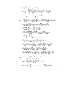 113
4) =
−
+
+−
+
−
−
+
22
2
4
:
442
42
n
nm
nn
nmn
n
n
=
−
+
−
−
+
=
+−
+−+
−
−
+
=
n
nn
n
n
nmn
nnnmn
n
n
2
)2(
2
)2(2
)()2(
)2)(2)((
2
42
2
= n
n
nn
n
nnn
+=
−
+−
=
−
−−+
2
2
)2)(2(
2
242 2
501. 1) ⋅
−
−+−++
=⎟⎟
⎠
⎞
⎜⎜
⎝
⎛
−
+
+
+
−
⎟⎟
⎠
⎞
⎜⎜
⎝
⎛
+
−
−
−
+
22
2222
22
:
yx
yxyxyxyx
yx
yx
yx
yx
yx
yx
yx
yx
( ) 22222222
22
2
2
4
22 yx
xy
yx
xy
yxyxyxyx
yx
+
=
+⋅
=
++++−
−
⋅
2) =⎟
⎠
⎞
⎜
⎝
⎛
+
−
+
−
+
⎟
⎠
⎞
⎜
⎝
⎛
−
+
−
+
−
2
2
2
2
:
2
2
2
2
a
a
a
a
a
a
a
a
= =
−+−++
−
⋅
−
−−−−+−
4444
4
4
4444
22
2
2
22
aaaa
a
a
aaaa
=
( )
a
a
a
a
4
4
8
42 22
+
=
−−−
3) =
⎟
⎟
⎠
⎞
⎜
⎜
⎝
⎛
−
−
+⎟
⎟
⎠
⎞
⎜
⎜
⎝
⎛
++
−
+ 22
2
22
32
:
2 yx
x
yx
x
yxyx
x
yx
x
=
( )
( )( )
( ) ( )
( )
yx
xyx
xyyx
yxyxyx
xxyx
yx
yx
xyxx
+
−
=
−+
+−
=
−−
−
⋅
+
−+
2
2
22
22
2
323
4) =
⎟
⎟
⎠
⎞
⎜
⎜
⎝
⎛
+
−
−⎟
⎟
⎠
⎞
⎜
⎜
⎝
⎛
+−
+
− nm
m
nm
m
nmnm
nm
nm
m
22
2
22
22
2
:
2
=
( )
( )( )
( ) ( ) nm
m
mnmnm
nmnmm
mnmm
nm
nm
nmnmm
−
=
⋅+⋅−
+−
=
+−
−
⋅
−
+− 2
2
3
22
22
2
223
2
502. 1) =
−
+−
⋅
+−
−
−
yx
yxyx
xyyxx
xyx
x
2
2
2
4 22
223
23
2
( ) ( ) ( )
( ) ( )
yxx
yxyxx
yxyxyxx
x 2
2
22 2
2
2
2
−−=
−⋅−
−⋅+⋅−⋅
−=
31130
2
1
2525:
2
1
;5 =+=⎟
⎠
⎞
⎜
⎝
⎛ −
⋅−+−=−= yx
 