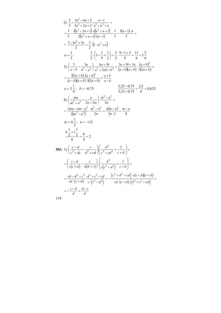 114
2) =
++
−
++
+−
−
nnn
n
nn
nn
232
2
1
:
222
363
2
3
( ) ( )
( ) ( )
( ) =
⋅−
−=
−⋅++
++⋅+−
−=
2
13
2
3
112
1123
2
3
2
22
nn
nnn
nnnnn
= ( )nn
nn
+−⋅=
+− 2
2
1
2
3
2
333
6
5
1
6
11
9
319
2
3
3
1
9
1
1
2
3
:
3
1
==
+−
⋅=⎟
⎠
⎞
⎜
⎝
⎛
+−⋅=n
3)
( )( )
( )
( )
=
+
+
⋅
+−
++
=
++
+
⎟
⎠
⎞
⎜
⎝
⎛
−
−
− ba
ba
baba
aba
baba
ba
ab
a
ba 23
333
2
36
:
33 2
2222
( ) ( )
( )( ) ( ) ba
ba
bababa
baba
−
+
=
+⋅+−
+⋅+
=
23
23 2
625,0
4
5,2
75,025,3
75,025,3
:75,0;
4
1
3 ==
+
−
−== ba
4) =
−
⋅⎟
⎠
⎞
⎜
⎝
⎛
−
+
− n
nm
mn
n
nm
mn
222
22
22
( )
( )
42222
2 22
22
2
nm
n
nmn
n
nm
nm
nmnmn −
=
⋅
−
=
−
⋅
−
−−
=
:5,1;
2
1
6 −== nm
2
4
8
4
2
1
1
2
1
6
==
+
503. 1) =
⎟
⎟
⎠
⎞
⎜
⎜
⎝
⎛
+
+
−
⎟
⎠
⎞
⎜
⎝
⎛
+
−
+
−
dccdc
d
cdd
c
dcc
dc 1
: 23
2
22
( ) ( ) ( )
=
−
+
−
+
⎛
⎝
⎜⎜
⎞
⎠
⎟⎟
−
+
+
⎛
⎝
⎜
⎜
⎞
⎠
⎟
⎟ =
c d
c c d
c
d d c
d
c c d c d
:
2
2 2
1
( ) ( )
( ) ( )( )
( ) ( )
=
− −
⋅ +
+ −
⋅ −
= −
+ − ⋅ − +
⋅ + ⋅ + −
=
cd d c
cd c d
d c cd
c c d
c d cd c c d c d
cd c d d c cd
2 2 2 2
2 2
2 2
2 2
:
= −
−
=
−c d
d
d c
d
 