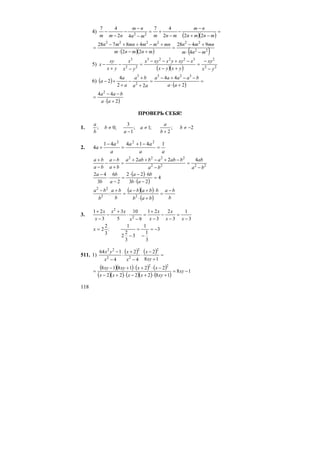 118
4)
( )( )
=
−+
−
−
−
+=
−
−
−
−
−
mnmn
nm
mnmmn
nm
nmm 222
47
42
47
22
( )( ) ( )22
222222
4
9428
22
48728
mnm
mnmn
mnmnm
mnmmmnmn
−⋅
+−
=
+−⋅
+−++−
=
5)
( )( ) 22
232223
22
3
yx
xy
yxyx
xxyyxxyx
yx
x
yx
xy
x
−
−
=
+−
−+−−
=
−
−
+
−
6) ( )
( )
=
+⋅
−−+−
=
+
+
−
+
+−
2
44
22
4
2
323
2
3
aa
baaaa
aa
ba
a
a
a
( )2
44 2
+⋅
−−
=
aa
baa
ПРОВЕРЬ СЕБЯ!
1. 2;
2
;1;
1
3
;0; −≠
+
≠
−
≠ b
b
a
a
a
b
b
a
2.
aa
aa
a
a
a
141441
4
222
=
−+
=
−
+
2222
2222
422
ba
ab
ba
babababa
ba
ba
ba
ba
−
=
−
−+−++
=
+
−
−
−
+
( )
( )
4
23
622
2
6
3
42
=
−⋅
⋅−⋅
=
−
⋅
−
ab
ba
a
b
b
a
( )( )
( ) b
ba
bab
bbaba
b
ba
b
ba −
=
+⋅
⋅+−
=
+−
22
22
:
3.
3
1
3
2
3
21
9
10
5
3
3
21
2
2
−
=
−
−
−
+
=
−
⋅
+
−
−
+
xx
x
x
x
x
xx
x
x
3
3
1
1
3
3
2
2
1
:
3
2
2 −=
−
=
−
=x
511. 1)
( ) ( ) =
+
−
⋅
−
+
⋅
−
−
18
2
4
2
4
164 2
2
2
2
22
xy
x
x
x
x
yx
( )( ) ( ) ( )
( )( ) ( )( ) ( )
18
182222
221818 22
−=
+⋅+−⋅+−
−⋅+⋅+−
= xy
xyxxxx
xxxyxy
 