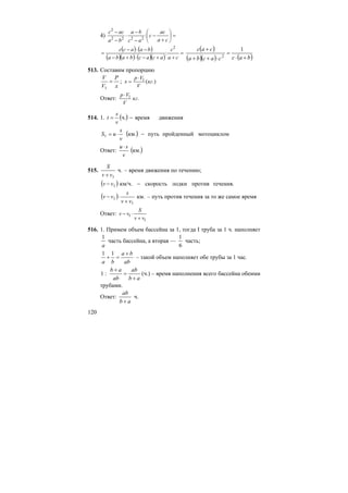 120
4) =⎟
⎠
⎞
⎜
⎝
⎛
+
−
−
−
⋅
−
−
ca
ac
c
ac
ba
ba
acc
:2222
2
( ) ( )
( )( ) ( )( )
=
++−⋅+−
−⋅−
=
ca
c
acacbaba
baacc 2
:
( )
( )( ) ( )baccacba
cac
+⋅
=
⋅++
+ 1
2
513. Составим пропорцию
x
P
V
V
=
1
; ).(1
кг
V
Vp
x
⋅
=
Ответ: .1
кг
V
Vp ⋅
514. 1. ( ) движениявремяч. −=
v
s
t
( ) мотоцикломпройденныйпутькм.1 −⋅=
v
s
uS
Ответ: ( )км.
v
su ⋅
515. ч.
1vv
S
+
– время движения по течению;
( ) .теченияпротивлодкискоростькм/ч.1 −− vv
( ) км.
1
1
vv
s
vv
+
⋅− – путь против течения за то же самое время
Ответ:
1
1
vv
S
vv
+
⋅−
516. 1. Примем объем бассейна за 1, тогда I труба за 1 ч. наполняет
a
1
часть бассейна, а вторая —
6
1
часть;
ab
ba
ba
+
=+
11
– такой объем наполняет обе трубы за 1 час.
ab
ab
ab
ab
+
=
+
:1 (ч.) – время наполнения всего бассейна обеими
трубами.
Ответ:
ab
ab
+
ч.
 