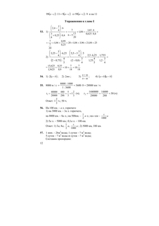 12
( ) ( )caca −=− 911:99 ( ) 9:99 ca −⇒ и на 11
Упражнения к главе I
53. 1) +
⋅
⋅
=+
−
+
⋅⎟
⎠
⎞
⎜
⎝
⎛
+
⋅⎟
⎠
⎞
⎜
⎝
⎛
−
4,0625,0
665,1
04,1
20
13
56
7
4,025,0
8
3
6
4
3
4,2
2504,2196,304,120
25,0
99,0
04,1
20
7
7
=+=++=++
2)
( )
=
⋅
+
⋅
=
⋅−
⎟
⎠
⎞
⎜
⎝
⎛
−
+
−
⋅⎟
⎠
⎞
⎜
⎝
⎛
−
4
3
2,1
5:75,1
5
4
:25,1
25,65,2
4
3
)8,02(
5:
4
3
35,5
5
4
:75,02
25,6
4
3
25,3
=
18
7
10
18
7
10
9,0
35,0
5625,1
625,15
=+=+
54. 1) ( )ba −2 ; 2) mn2 ; 3)
mn
mn
−
+
; 4) ( )( )baba −+
55. 8000 м / с 2880083600
3600:1
1000:8000
=⋅== км / ч
3
2
1
3
5
288
480
28800
48000
1 ====t (ч); 50
288
14400
28800
1440000
2 ===t (ч)
Ответ:
3
2
1 ч.; 50 ч.
56. На 100 км. – а л. горючего
1) на 3000 км. – 3а л. горючего,
на 8000 км. – 8а л.; на 500км. –
2
1
а л.; на s км – a
s
1000
2) 5а л. – 5000 км.; 0,1а л. – 100 км.
Ответ: 1) 3а, 8а,
2
1
а, a
s
1000
; 2) 5000 км, 100 км.
57. 1 мин. – 26м3
воды; 1 сутки – ? м3
воды;
5 суток – ? м3
воды m суток – ? м3
воды;
Составим пропорцию:
 