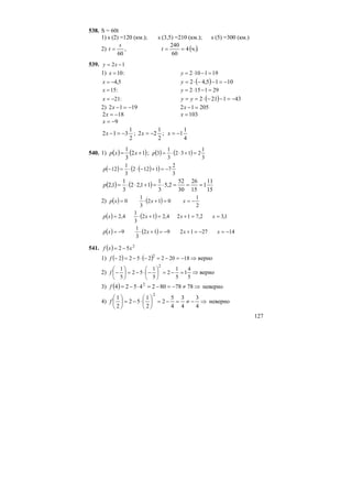 127
538. S = 60t
1) s (2) =120 (км.); s (3,5) =210 (км.); s (5) =300 (км.)
2) ( )..ч4
60
240
,
60
=== t
s
t
539. 12 −= xy
1) :10=x 191102 =−⋅=y
5,4−=x ( ) 1015,42 −=−−⋅=y
:15=x 291152 =−⋅=y
:21−=x ( ) 431212 −=−−⋅== yy
2) 1912 −=−x 20512 =−x
182 −=x 103=x
9−=x
2
1
312 −=−x ; ;
2
1
22 −=x
4
1
1−=x
540. 1) ( ) ( )12
3
1
+= xxp ; ( ) ( )
3
1
2132
3
1
3 =+⋅⋅=p
( ) ( )( )
3
2
71122
3
1
12 −=+−⋅⋅=−p
( ) ( )
15
11
1
15
26
30
52
2,5
3
1
11,22
3
1
1,2 ===⋅=+⋅⋅=p
2) ( ) ( )
2
1
012
3
1
0 −==+⋅= xxxp
( ) ( ) 1,32,7124,212
3
1
4,2 ==+=+⋅= xxxxp
( ) ( ) 142712912
3
1
9 −=−=+−=+⋅−= xxxxp
541. ( ) 2
52 xxf −=
1) ( ) ( ) 182022522 2
−=−=−⋅−=−f ⇒ верно
2)
5
4
1
5
1
2
5
1
52
5
1
2
=−=⎟
⎠
⎞
⎜
⎝
⎛
−⋅−=⎟
⎠
⎞
⎜
⎝
⎛
−f ⇒ верно
3) ( ) ⇒≠−=−=⋅−= 78788024524 2
f неверно
4) ⇒−≠=−=⎟
⎠
⎞
⎜
⎝
⎛
⋅−=⎟
⎠
⎞
⎜
⎝
⎛
4
3
4
3
4
5
2
2
1
52
2
1
2
f неверно
 