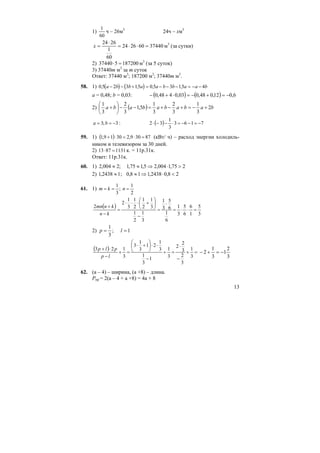 13
1)
60
1
ч – 26м3
24ч – xм3
37440602624
60
1
2624
=⋅⋅=
⋅
=x м3
(за сутки)
2) 187200537440 =⋅ м3
(за 5 суток)
3) 37440m м3
за m суток
Ответ: 37440 м3
; 187200 м3
; 37440m м3
.
58. 1) ( ) ( )0 5 2 3 15 0 5 3 15 4, , , ,a b b a a b b a a b− − + = − − − = − −
a = 0,48; b = 0,03: ( ) ( ) 6,012,048,003,0448,0 −=+−=⋅+−
2) ( ) bababababa 2
3
1
3
2
3
1
5,1
3
2
3
1
+−=+−+=−−⎟
⎠
⎞
⎜
⎝
⎛
+
3;3 −== ba : ( ) 7163
3
1
32 −=−−=⋅−−⋅
59. 1) ( ) 87309,23019,1 =⋅=⋅+ (кВт/ ч) – расход энергии холодиль-
ником и телевизором за 30 дней.
2) 11318713 =⋅ к. = 11р.31к.
Ответ: 11р.31к.
60. 1) 275,1004,25,175,1;2004,2 >⋅⇒≈≈
2) 28,02438,118,0;12438,1 <⋅⇒≈≈
61. 1)
2
1
;
3
1
=== nkm
( )
3
5
1
6
6
5
3
1
6
1
6
5
3
1
3
1
2
1
3
1
2
1
2
1
3
1
2
2
=⋅⋅=
⋅
=
−
⎟
⎠
⎞
⎜
⎝
⎛
+⋅⋅⋅
=
−
+
kn
knmn
2) 1;
3
1
== lp
( ) =+
−
⋅
=+
−
⋅⋅⎟
⎠
⎞
⎜
⎝
⎛
+⋅
=+
−
⋅+
3
1
3
2
3
2
2
3
1
1
3
1
3
1
21
3
1
3
3
123
lp
plp
3
2
1
3
1
2 −=+−
62. (а – 4) – ширина, (а +8) – длина.
Pпр = 2(а – 4 + а +8) = 4а + 8
 
