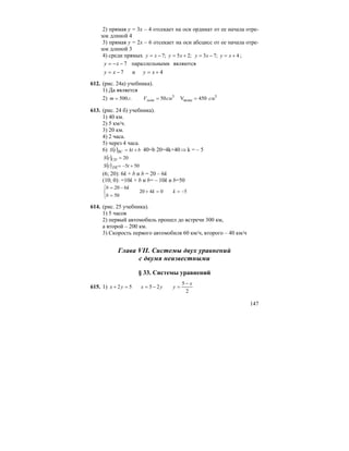 147
2) прямая y = 3х – 4 отсекает на оси ординат от ее начала отре-
зок длиной 4
3) прямая y = 2х – 6 отсекает на оси абсцисс от ее начала отре-
зок длиной 3
4) среди прямых 4;73;25;7 +=−=+=−= xyxyxyxy ;
4и7
являютсяымипараллельн7
+=−=
−−=
xyxy
xy
612. (рис. 24а) учебника).
1) Да является
2) 3
воды
3
450V50.500 смсмVгm льда ===
613. (рис. 24 б) учебника).
1) 40 км.
2) 5 км/ч.
3) 20 км.
4) 2 часа.
5) через 4 часа.
6) ( ) bkttS BC += 40=b 20=4k+40 ⇒ k = – 5
( ) 20=CDtS
( ) 505 +−= ttS DE
(6; 20): 6k + b и b = 20 – 6k
(10; 0): =10k + b и b= – 10k и b=50
50420
50
620
−==+
⎩
⎨
⎧
=
−=
kk
b
kb
614. (рис. 25 учебника).
1) 5 часов
2) первый автомобиль прошел до встречи 300 км,
а второй – 200 км.
3) Скорость первого автомобиля 60 км/ч, второго – 40 км/ч
Глава VII. Системы двух уравнений
с двумя неизвестными
§ 33. Системы уравнений
615. 1)
2
5
2552
x
yyxyx
−
=−==+
 