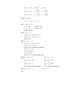 148
2) 23
3
2
23 +=
−
=−=− xy
y
xyx
3)
3
65
5
36
635
−
=
+
==−
x
y
y
xyx
4)
7
23
2
73
372
y
y
y
xyx
−
=
−
==+
616. 65,03 =+ yx
3
5
53;2 === xxy
617. 20;40 == yx
⎩
⎨
⎧
=−
=+
20
60
yx
yx
⎩
⎨
⎧
=−
=+
202040
602040
Ответ: (40; 20)
618. 3;4 == yx
⎩
⎨
⎧
=−
=−
265
135,2
yx
yx
⎩
⎨
⎧
=⋅−⋅
=⋅−⋅
23645
13345,2
Ответ: (4; 3)
619. 1) 2;0 == yx
⎩
⎨
⎧
=+
=+
42
634
yx
yx
⎩
⎨
⎧
≠+⋅
=⋅+⋅
4202
62304
Ответ: (0; 2) не является решением.
2) 2;3 −== yx
( )
( )⎩
⎨
⎧
=−+⋅
=−⋅+⋅
4232
62334
Ответ: (3; – 2) является решением.
620. 1) 0;10 == yx ; 2) 6;6 −== yx
⎪
⎪
⎩
⎪⎪
⎨
⎧
=⋅−⋅
−≠=⋅+⋅
50
3
1
10
2
1
1
3
1
30
2
1
10
3
1
( )
( )⎪
⎪
⎩
⎪⎪
⎨
⎧
=−⋅−⋅
−=−⋅+⋅
56
3
1
6
2
1
16
2
1
6
3
1
(10; 0) не является решением (6; – 6) является решением
621. 1) 2;4 −== yx 2) 5;7 == yx
 