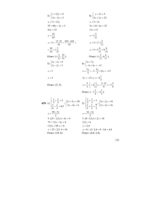151
3)
⎩
⎨
⎧
=−
=+
335
1112
yx
yx
4)
⎩
⎨
⎧
=+
=−
2325
53
yx
xy
yx 1211−= xy 35 +=
336055 =−− yy 236105 =++ xx
5263 =y 1311 =x
63
52
=y
11
2
1=x
=
−
=
⋅
−=
63
624693
63
5212
11x
11
2
135 ⋅+=y
21
2
1
63
69
==
11
6
8
11
6
35 =+=y
Ответ: (
53
52
;
21
2
1 ). Ответ: (
11
6
8;
11
2
1 ).
5)
⎩
⎨
⎧
=−
=−
523
022
yx
yx
6)
⎩
⎨
⎧
−=+−
=
1383
53
yx
yx
5=x
3
5y
x = ; 138
3
5
3 −=+⋅− y
y
5=y 133 −=y ;
3
1
4−=y
Ответ: (5; 5).
9
2
7
9
135
3
1
4
3
5
−=
⋅
−=⎟
⎠
⎞
⎜
⎝
⎛
−⋅=x
Ответ: (
3
1
4;
9
2
7 −− ).
629. 1)
⎪
⎩
⎪
⎨
⎧
=−
=+
5,0
34
5
25
yx
yx
;
⎩
⎨
⎧
=−
=+
643
5052
yx
yx
2)
⎪
⎩
⎪
⎨
⎧
=+
=+
3
8
23
3
32
yx
yx
;
⎩
⎨
⎧
=+
=+
1632
1823
yx
yx
2
550 y
x
−
=
2
316 y
x
−
=
64)5,225(3 =−−⋅ yy 182)5,18(3 =+−⋅ yy
645,775 =−− yy 65,2 =y
695,11 =y 6=y 4,2=y
1065,225 =⋅−=x 4,46,384,25,18 =−=⋅−=x
Ответ: (10; 6). Ответ: (4,4; 2,4).
 