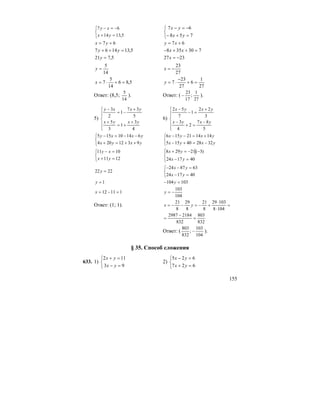 155
⎩
⎨
⎧
=+
−=−
5,1314
67
yx
xy
⎩
⎨
⎧
=+−
−=−
758
67
yx
yx
67 += yx 67 += xy
5,131467 =++ yy 730358 =++− xx
5,721 =y 2327 −=x
14
5
=y
27
23
−=x
5,86
14
5
7 =+⋅=x
27
1
6
27
23
7 =+
−
⋅=y
Ответ: (8,5;
14
5
). Ответ: (
27
1
;
17
23
− ).
5)
⎪
⎪
⎩
⎪⎪
⎨
⎧
+
+=
+
+
−=
−
4
3
1
3
5
5
37
1
2
3
yxyx
yxxy
6)
⎪
⎪
⎩
⎪⎪
⎨
⎧
−
=+
−
+
=−
−
5
87
2
4
3
3
22
1
7
52
yxyx
yxyx
⎩
⎨
⎧
++=+
−−=−
yxyx
yxxy
9312204
61410155
⎩
⎨
⎧
−=+−
+=−−
yxyx
yxyx
322840155
141421156
⎩
⎨
⎧
=+
=−
1211
1011
yx
xy
⎪⎩
⎪
⎨
⎧
=−
−−=+
401724
)3(21298
yx
yx
2222 =y
⎩
⎨
⎧
=−
=−−
401724
638724
yx
yx
1=y 103104 =− y
11112 =−=x
104
103
−=y
Ответ: (1; 1). =
⋅
⋅
+−=−−=
1048
10329
8
21
8
29
8
21
yx
832
803
832
21842987
=
−
=
Ответ: (
104
103
;
832
803
− ).
§ 35. Способ сложения
633. 1)
⎩
⎨
⎧
=−
=+
93
112
yx
yx
2)
⎩
⎨
⎧
=+
=−
627
625
yx
yx
 