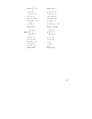157
Ответ: (
2
1
; – 2). Ответ: (2; 6).
3)
⎩
⎨
⎧
=+
=
6635
97
yx
yx
4)
⎩
⎨
⎧
=+
=+
443
065
yx
yx
⎩
⎨
⎧
=+
=−
198915
097
yx
yx
⎩
⎨
⎧
=+
=+
202015
01815
yx
yx
19822 =x ; 9=x 202 =y ; 9=x
7
9
97
=
⋅
=y 0605 =+x ; 12−=x
Ответ: (9; 7). Ответ: (– 12; 10).
636. 1)
⎪
⎩
⎪
⎨
⎧
=+
=−
8
3
2
4
1
32
yx
yx
2)
⎪
⎩
⎪
⎨
⎧
=+
=+
2
36
2
44
yx
yx
⎩
⎨
⎧
=+
=−
9683
623
yx
yx
⎩
⎨
⎧
=+
=+
122
8
yx
yx
9010 =y ; 9=y 4=y
6923 =⋅−x 84 =+x
243 =x ; 8=x 4=x
Ответ: (8; 9). Ответ: (4; 4).
 