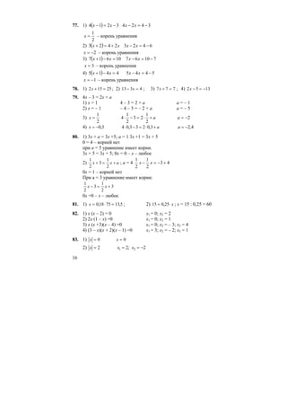 16
77. 1) ( ) 34243214 −=−−=− xxxx
2
1
=x – корень уравнения
2) ( ) 64232423 −=−+=+ xxxx
2−=x – корень уравнения
3) ( ) 7106710617 −=−=−+ xxxx
3=x – корень уравнения
4) ( ) 54454415 −=−=−+ xxxx
1−=x – корень уравнения
78. 1) 2 15 25x + = ; 2) 13 3 4− =x ; 3) 7 7 7x + = ; 4) 2 5 13x − = −
79. 4x – 3 = 2x + a
1) x = 1 4 – 3 = 2 + a a = – 1
2) x = – 1 – 4 – 3 = – 2 + a a = – 5
3)
2
1
=x a+⋅=−⋅
2
1
23
2
1
4 2−=a
4) 3,0−=x a+⋅=−⋅ 3,0233,04 4,2−=a
80. 1) 3x + a = 3x +5; a = 1 3x +1 = 3x + 5
0 = 4 – корней нет
при а = 5 уравнение имеет корни.
3х + 5 = 3х + 5; 0х = 0 – х – любое
2)
1
2
3
1
2
x x a+ = + ; а = 4 43
2
1
2
1
+−=− xx
0х = 1 – корней нет
При а = 3 уравнение имеет корни:
1
2
3
1
2
3x x− = +
0х =0 – х – любое
81. 1) x = ⋅ =0 18 75 13 5, , ; 2) 15 0 25= ⋅, x ; х = 15 : 0,25 = 60
82. 1) х (х – 2) = 0 х1 = 0; х2 = 2
2) 2х (1 – х) =0 х1 = 0; х2 = 1
3) х (х +3)(х – 4) =0 х1 = 0; х2 = – 3; х3 = 4
4) (3 – х)(х + 2)(х – 1) =0 х1 = 3; х2 = – 2; х3 = 1
83. 1) x x= =0 0
2) 2=x 2;2 21 −== xx
 