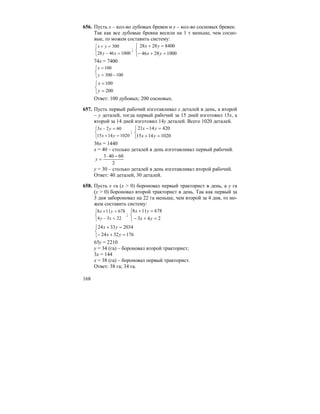 168
656. Пусть x – кол-во дубовых бревен и y – кол-во сосновых бревен.
Так как все дубовые бревна весили на 1 т меньше, чем сосно-
вые, то можем составить систему:
⎩
⎨
⎧
=−
=+
10004628
300
xy
yx
;
⎩
⎨
⎧
=+−
=+
10002846
84002828
yx
yx
74x = 7400
⎩
⎨
⎧
−=
=
100300
100
y
x
⎩
⎨
⎧
=
=
200
100
y
x
Ответ: 100 дубовых; 200 сосновых.
657. Пусть первый рабочий изготавливал x деталей в день, а второй
– y деталей, тогда первый рабочий за 15 дней изготовил 15x, а
второй за 14 дней изготовил 14y деталей. Всего 1020 деталей.
⎩
⎨
⎧
=+
=−
10201415
6023
yx
yx
;
⎩
⎨
⎧
=+
=−
10201415
4201421
yx
yx
36x = 1440
x = 40 – столько деталей в день изготавливал первый рабочий.
2
60403 −⋅
=y
y = 30 – столько деталей в день изготавливал второй рабочий.
Ответ: 40 деталей, 30 деталей.
658. Пусть x га (x > 0) бороновал первый тракторист в день, а y га
(y > 0) бороновал второй тракторист в день. Так как первый за
3 дня забороновал на 22 га меньше, чем второй за 4 дня, то мо-
жем составить систему:
⎩
⎨
⎧
=−
=+
2234
678118
xy
yx
;
⎩
⎨
⎧
=+−
=+
243
678118
yx
yx
⎩
⎨
⎧
=+−
=+
1763224
20343324
yx
yx
65y = 2210
y = 34 (га) – бороновал второй тракторист;
3x = 144
x = 38 (га) – бороновал первый тракторист.
Ответ: 38 га; 34 га.
 