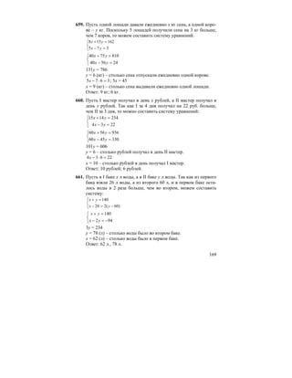 169
659. Пусть одной лошади давали ежедневно x кг сена, а одной коро-
ве – y кг. Поскольку 5 лошадей получили сена на 3 кг больше,
чем 7 коров, то можем составить систему уравнений.
⎩
⎨
⎧
=−
=+
375
162158
yx
yx
⎩
⎨
⎧
=−
=+
245640
8107540
yx
yx
131y = 786
y = 6 (кг) – столько сена отпускали ежедневно одной корове.
3675 =⋅−x ; 5x = 45
x = 9 (кг) – столько сена выдавали ежедневно одной лошади.
Ответ: 9 кг; 6 кг.
660. Пусть I мастер получал в день x рублей, а II мастер получал в
день y рублей. Так как I за 4 дня получил на 22 руб. больше,
чем II за 3 дня, то можно составить систему уравнений:
⎩
⎨
⎧
=−
=+
2234
2341415
yx
yx
⎩
⎨
⎧
=−
=+
3304560
9365660
yx
yx
101y = 606
y = 6 – столько рублей получал в день II мастер.
22634 =⋅−x
x = 10 – столько рублей в день получал I мастер.
Ответ: 10 рублей; 6 рублей.
661. Пусть в I баке x л воды, а в II баке y л воды. Так как из первого
бака взяли 26 л воды, а из второго 60 л, и в первом баке оста-
лось воды в 2 раза больше, чем во втором, можем составить
систему:
⎩
⎨
⎧
−=−
=+
)60(226
140
yx
yx
⎩
⎨
⎧
−=−
=+
942
140
yx
yx
3y = 234
y = 78 (л) – столько воды было во втором баке.
x = 62 (л) – столько воды было в первом баке.
Ответ: 62 л., 78 л.
 
