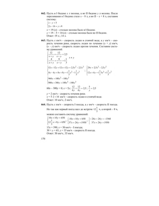 170
662. Пусть в I бидоне x л молока, а во II бидоне y л молока. После
переливания в I бидоне стало x – 8 л, а во II – x + 8 л, составим
систему:
⎩
⎨
⎧
+=−
=−
8162
5
yx
yx
x = 19 (л) – столько молока было в I бидоне.
y = 19 – 5 = 14 (л) – столько молока было во II бидоне.
Ответ: 19 л.; 14 л.
663. Пусть x км/ч – скорость лодки в стоячей воде, а y км/ч – ско-
рость течения реки, скорость лодки по течению (x + y) км/ч,
(x – y) км/ч – скорость лодки против течения. Составим систе-
му уравнений:
⎪
⎪
⎩
⎪⎪
⎨
⎧
=
−
+
+
=
−
+
+
3
1
1
84
5,2
1212
yxyx
yxyx
yx ≠
⎪
⎩
⎪
⎨
⎧
−=++−
−=++−
22
22
3
1
1
3
1
18844
5,25,212121212
yxyxyx
yxyxyx
;
⎪
⎩
⎪
⎨
⎧
+=+
−=
22
22
3
1
13
1
1
1412
5,25,224
yxyx
yxx
⎪⎩
⎪
⎨
⎧
−=+
−=
22
22
100100300900
100100960
yxyx
yxx
60x – 300y = 0; x = 5y; 5,2
4
12
6
12
=+
yy
; 5,2
5
=
y
y = 2 км/ч – скорость течения реки.
x = 5 102 =⋅ км/ч – скорость лодки в стоячей воде.
Ответ: 10 км/ч.; 2 км/ч.
664. Пусть x км/ч – скорость I поезда, а y км/ч – скорость II поезда.
Но так как первый поезд шел до встречи
3
1
12 ч, а второй – 8 ч,
можно составить систему уравнений:
⎪⎩
⎪
⎨
⎧
=+
=+
6508
3
1
12
6501010
yx
yx
;
⎩
⎨
⎧
=+
=+
19502437
6501010
yx
yx
;
⎩
⎨
⎧
=+
−=−−
19502437
15602424
yx
yx
13x = 390; x = 30 км/ч – I поезда;
30 + y = 65; y = 35 км/ч – скорость II поезда.
Ответ: 30 км/ч.; 35 км/ч.
 