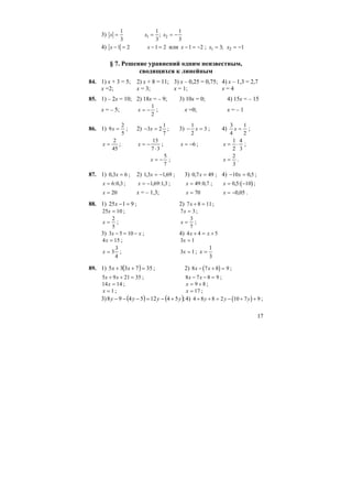 17
3) x x x= = = −
1
3
1
3
1
3
1 2;
4) x x− = − =1 2 1 2 или x − = −1 2 ; x x1 23 1= = −;
§ 7. Решение уравнений одним неизвестным,
сводящихся к линейным
84. 1) х + 3 = 5; 2) х + 8 = 11; 3) х – 0,25 = 0,75; 4) х – 1,3 = 2,7
х =2; х = 3; х = 1; х = 4
85. 1) – 2х = 10; 2) 18х = – 9; 3) 10х = 0; 4) 15х = – 15
х = – 5; x = −
1
2
; х =0; х = – 1
86. 1) 9
2
5
x = ; 2) − =3 2
1
7
x ; 3) − =
1
2
3x ; 4)
3
4
1
2
x = ;
x =
2
45
; x = −
⋅
15
7 3
; x = −6 ; x = ⋅
1
2
4
3
;
x = −
5
7
; x =
2
3
.
87. 1) 0 3 6, x = ; 2) 1 3 1 69, ,x = − ; 3) 0 7 49, x = ; 4) − =10 0 5x , ;
x = 6 0 3: , ; x = −1 69 1 3, : , ; x = 49 0 7: , ; ( )x = −0 5 10, : ;
x = 20 х = – 1,3; x = 70 x = −0 05, .
88. 1) 9125 =−x ; 2) 7 8 11x + = ;
25 10x = ; 7 3x = ;
x =
2
5
; x =
3
7
;
3) 3 5 10x x− = − ; 4) 4 4 5x x+ = +
4 15x = ; 3 1x =
x = 3
3
4
; 3 1x = ;
3
1
=x
89. 1) ( ) 357335 =++ xx ; 2) ( )8 7 8 9x x− + = ;
5 9 21 35x x+ + = ; 8 7 8 9x x− − = ;
14 14x = ; x = +9 8 ;
x = 1 ; x = 17 ;
3) ( ) ( );54125498 yyyy +−=−−− 4) ( )4 8 8 2 10 7 9+ + = − + +y y y ;
 