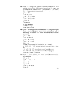 171
665. Пусть x т клевера было собрано с I участка в первый год, а y т
клевера было собрано со II участка в первый год. Во второй год
с I участка было собрано 1,15x т, а со II участка – 1,1y т; всего –
516 т. Составим систему уравнений:
⎩
⎨
⎧
=+
=+
5161,115,1
460
yx
yx
⎩
⎨
⎧
=+
=+
51600110115
52900225115
yx
yx
⎩
⎨
⎧
−=
=
yx
y
460
13005
y = 260 т клевера
x = 200 т клевера
Ответ: 200 т.; 260 т.
666. Пусть x деталей изготовил I цех в январе, а y деталей изготовил
II цех в январе. В феврале I цех изготовил 1,15x, а II цех 1,12y и
вместе они изготовили 1224 детали, можем составить систему
уравнений:
⎩
⎨
⎧
=+
=+
122412,115,1
1080
yx
yx
⎩
⎨
⎧
=+
=+
122412,115,1
124215,115,1
yx
yx
0,03y = 18
y = 600 – столько деталей изготовил II цех в январе;
x = 1080 – 600 = 480 – столько деталей изготовил I цех в янва-
ре;
55215,1480 =⋅ – 552 деталей изготовил I цех в феврале;
67267260012,1 −=⋅ деталей изготовил II цех в феврале;
Ответ: 552 детали; 672 детали.
667. Пусть x – число десятков, а y – число единиц. Составим систе-
му уравнений:
⎪⎩
⎪
⎨
⎧
⎩
⎨
⎧
=−−+
=+
541010
12
yxxy
yx
⎩
⎨
⎧
=−
=+
6
12
xy
yx
y = 9; x = 12 – 9 = 3
Ответ: 39
 