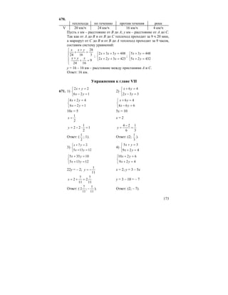 173
670.
теплохода по течению против течения реки
V 20 км/ч 24 км/ч 16 км/ч 4 км/ч
Пусть x км – расстояние от B до A; y км – расстояние от А до С.
Так как от А до В и от В до С теплоход проходит за 9 ч 20 мин,
а маршрут от С до В и от В до А теплоход проходит за 9 часов,
составим систему уравнений:
⎪
⎩
⎪
⎨
⎧
=+
+
=
+
+
9
1624
3
28
1624
xyx
yxx
;
⎩
⎨
⎧
=++
=++
423322
448332
xyx
yxx
;
⎩
⎨
⎧
=+
=+
43225
44835
yx
yx
y = 16 – 16 км – расстояние между пристанями А и С.
Ответ: 16 км.
Упражнения к главе VII
671. 1)
⎩
⎨
⎧
=−
=+
126
22
yx
yx
2)
⎩
⎨
⎧
=−
=+
332
46
yx
yx
⎩
⎨
⎧
=−
=+
126
424
yx
yx
⎩
⎨
⎧
=−
=+
664
46
yx
yx
10x = 5 5x = 10
2
1
=x x = 2
1
2
1
22 =⋅−=y
3
1
6
24
=
−
=y
Ответ: (
2
1
; 1). Ответ: (2;
3
1
).
3)
⎩
⎨
⎧
=+
=+
12135
27
yx
yx
4)
⎩
⎨
⎧
=+
=+
429
35
yx
yx
⎩
⎨
⎧
=+
=+
12135
10355
yx
yx
⎩
⎨
⎧
=+
=+
429
6210
yx
yx
22y = – 2;
11
1
−=y x = 2; y = 3 – 5x
11
7
2
11
7
2 =+=x y = 3 – 10 = – 7
Ответ: (
11
1
;
11
7
2 − ). Ответ: (2; – 7).
 