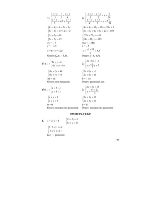 175
5)
⎪
⎩
⎪
⎨
⎧
−
+=
−
−
=−
−
3
1
5,4
2
42
1
3
yyx
yxyx
6)
⎪
⎩
⎪
⎨
⎧
−=
+
+
−
+=
−
−
+
24
1
7
34
20
3
25
y
yxyx
x
xyyx
⎩
⎨
⎧
−+=−
−=−−
222733
33644
yyx
yxyx
⎩
⎨
⎧
−=++−
+=+−+
169248866
320101044
yyxyx
xxyyx
⎩
⎨
⎧
=−
=−
2553
1833
yx
yx
⎩
⎨
⎧
−=−
−=+
1692214
112222
yx
yx
2y = – 7 36x = – 180
y = – 3,5 x = – 5
x = 6 + y = 2,5 5,4
2
101
=
+−
=y
Ответ: (2,5; – 3,5). Ответ: (– 5; 4,5).
674. 1)
⎩
⎨
⎧
=+
=+
10510
82
yx
yx
2)
⎪⎩
⎪
⎨
⎧
=+
−=+
5
3
2
2
183
yx
yx
⎩
⎨
⎧
=+
=+
10510
40510
yx
yx
⎩
⎨
⎧
=+
−=+
1583
183
yx
yx
40 = 10 0 = – 16
Ответ: нет решений. Ответ: решений нет.
675. 1)
⎩
⎨
⎧
−=
−=
xy
yx
5
5
2)
⎪⎩
⎪
⎨
⎧
−
=
=+
3
213
1332
x
y
yx
⎩
⎨
⎧
=+
=+
5
5
yx
yx
⎩
⎨
⎧
=+
=+
1332
1332
yx
yx
0 = 0 0 = 0
Ответ: множество решений. Ответ: множество решений.
ПРОВЕРЬ СЕБЯ!
1. x = 2; y = 1
⎩
⎨
⎧
=+
=−
115
132
yx
yx
⎩
⎨
⎧
=+⋅
=⋅−⋅
11125
11322
(2;1) – решение
 