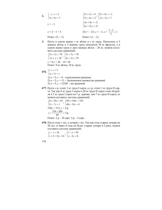 176
2.
⎩
⎨
⎧
=+
=+
543
2
yx
yx
⎩
⎨
⎧
=+
=+
543
633
yx
yx
;
⎩
⎨
⎧
=−
−=+
752
143
yx
yx
y = – 1
⎩
⎨
⎧
=−
−=+
21156
286
yx
yx
x = 2 + 1 = 3 23y = – 23; y = – 1; x = 1
2
57
=
−
Ответ: (3; – 1). Ответ: (1; – 1).
3. Пусть в одном ящике x кг яблок и y кг груш. Поскольку в 5
ящиках яблок и 3 ящиках груш находится 70 кг фруктов, а в
одном ящике груш и двух ящиках яблок – 26 кг, можем соста-
вить систему уравнений:
⎩
⎨
⎧
=+
=+
262
7035
yx
yx
;
⎩
⎨
⎧
=+
=+
7836
7035
yx
yx
x = 8 y = 26 – 16 =10
Ответ: 8 кг яблок; 10 кг груш.
676.
⎩
⎨
⎧
=+
=+
cyax
yx
3
5
1) a = 5; c = 4 – единственное решение
2) a = 3; c = 15 – бесконечное множество решений
3) a = 3; c = 12345 – нет решений
677. Пусть x р. стоит 1 кг груш I сорта, а y р. стоит 1 кг груш II сор-
та. Так как 8 кг груш I сорта и 20 кг груш II сорта стоят 64 руб-
ля и 5 кг груш I сорта на 1 р. дороже, чем 7 кг груш II сорта, то
можем составить систему уравнений:
⎩
⎨
⎧
=−
=+
175
64208
yx
yx
;
⎩
⎨
⎧
=−
=+
85640
32010040
yx
yx
156y = 312; y = 2 p.
3
40
200320
=
−
=x p.
Ответ: 2 р. – II сорт. 3 р. – I сорт.
678. Пусть отцу x лет, а дочери y лет. Так как отец старше дочери на
26 лет, и через 4 года он будет старше дочери в 3 раза, можем
составить систему уравнений:
⎩
⎨
⎧
+=+
=−
)4(34
26
yx
yx
;
⎩
⎨
⎧
=−
=−
83
26
yx
yx
 